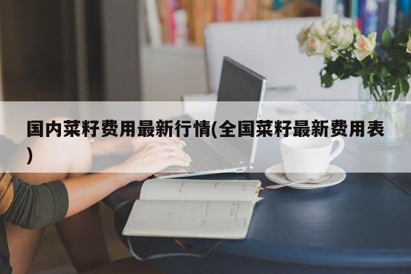 国内菜籽费用最新行情(全国菜籽最新费用表)
