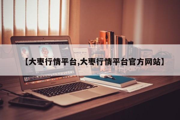 【大枣行情平台,大枣行情平台官方网站】