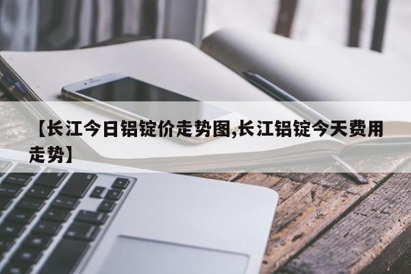 【长江今日铝锭价走势图,长江铝锭今天费用走势】