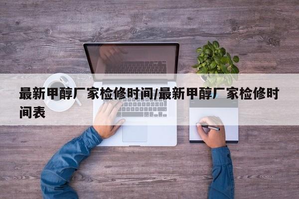 最新甲醇厂家检修时间/最新甲醇厂家检修时间表