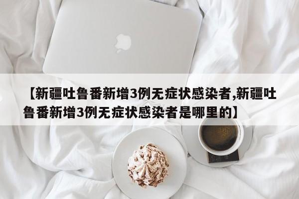 【新疆吐鲁番新增3例无症状感染者,新疆吐鲁番新增3例无症状感染者是哪里的】