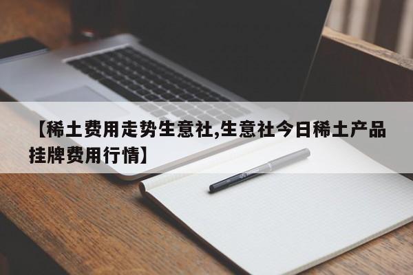【稀土费用走势生意社,生意社今日稀土产品挂牌费用行情】