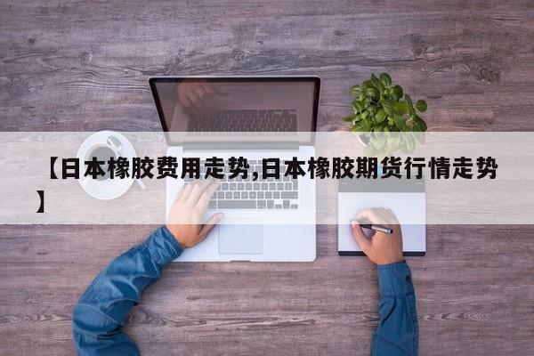【日本橡胶费用走势,日本橡胶期货行情走势】