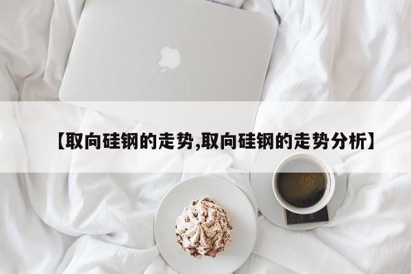 【取向硅钢的走势,取向硅钢的走势分析】