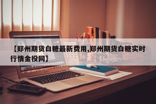【郑州期货白糖最新费用,郑州期货白糖实时行情金投网】
