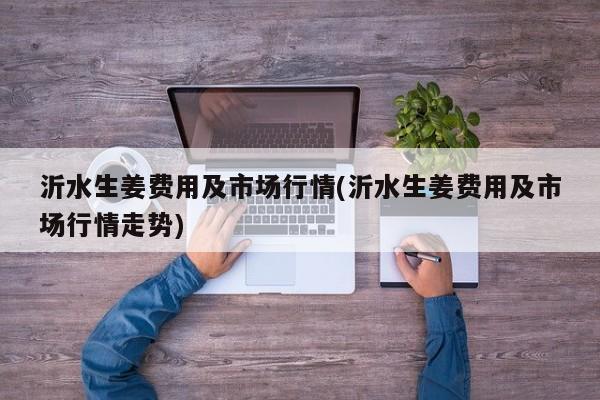 沂水生姜费用及市场行情(沂水生姜费用及市场行情走势)