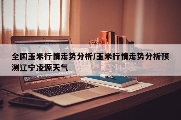 全国玉米行情走势分析/玉米行情走势分析预测辽宁凌源天气