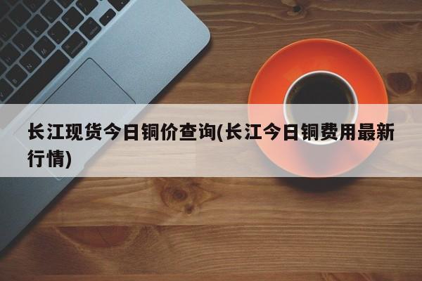 长江现货今日铜价查询(长江今日铜费用最新行情)