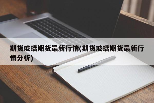 期货玻璃期货最新行情(期货玻璃期货最新行情分析)