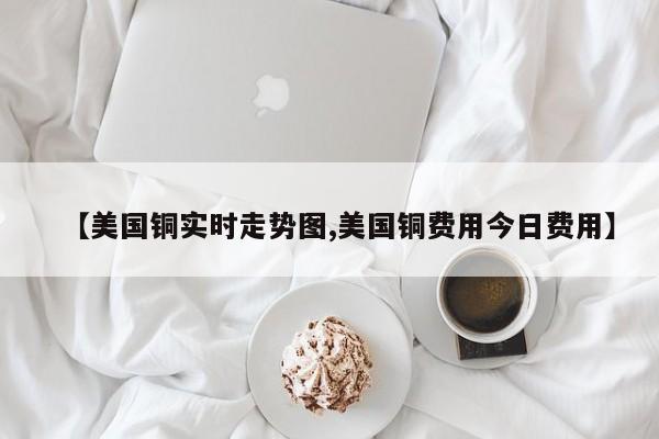 【美国铜实时走势图,美国铜费用今日费用】