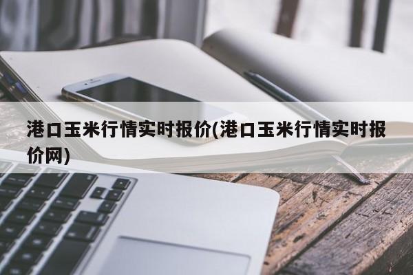 港口玉米行情实时报价(港口玉米行情实时报价网)
