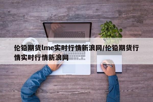 伦铅期货lme实时行情新浪网/伦铅期货行情实时行情新浪网