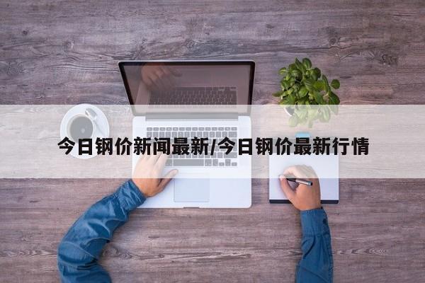 今日钢价新闻最新/今日钢价最新行情