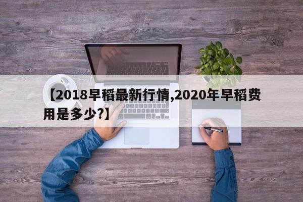【2018早稻最新行情,2020年早稻费用是多少?】