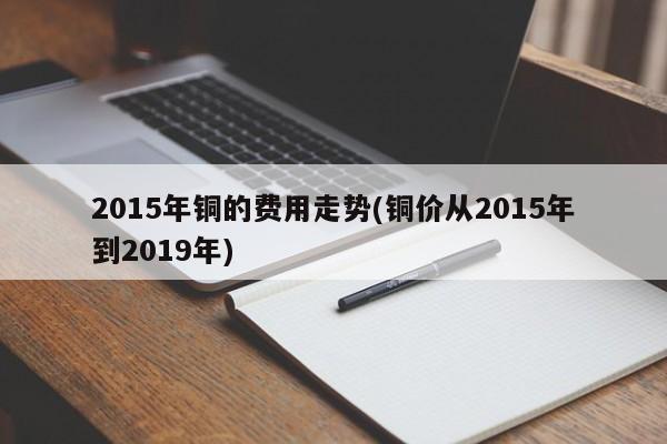2015年铜的费用走势(铜价从2015年到2019年)