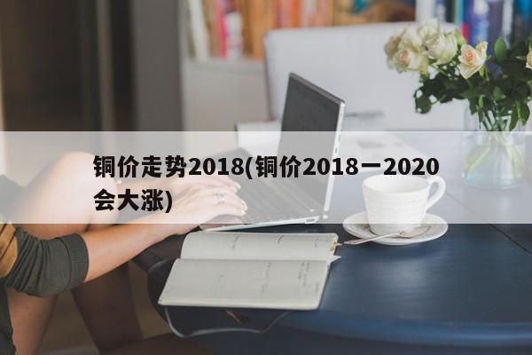 铜价走势2018(铜价2018一2020会大涨)