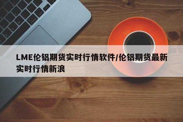 LME伦铝期货实时行情软件/伦铝期货最新实时行情新浪
