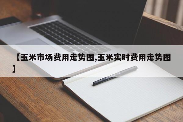 【玉米市场费用走势图,玉米实时费用走势图】