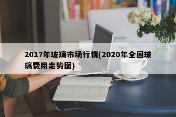 2017年玻璃市场行情(2020年全国玻璃费用走势图)