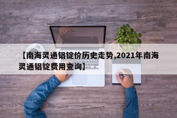 【南海灵通铝锭价历史走势,2021年南海灵通铝锭费用查询】
