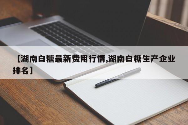 【湖南白糖最新费用行情,湖南白糖生产企业排名】