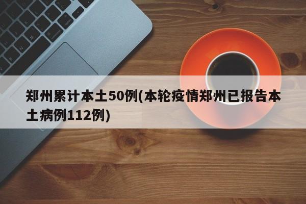 郑州累计本土50例(本轮疫情郑州已报告本土病例112例)