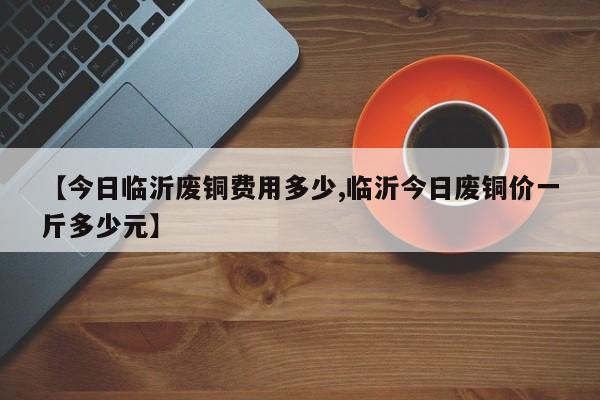 【今日临沂废铜费用多少,临沂今日废铜价一斤多少元】