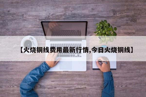 【火烧铜线费用最新行情,今日火烧铜线】