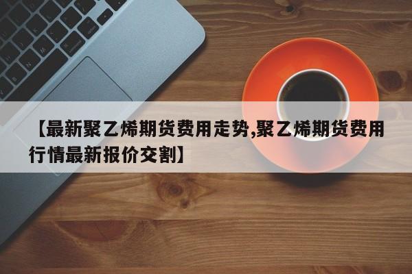 【最新聚乙烯期货费用走势,聚乙烯期货费用行情最新报价交割】