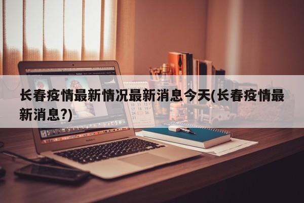 长春疫情最新情况最新消息今天(长春疫情最新消息?)