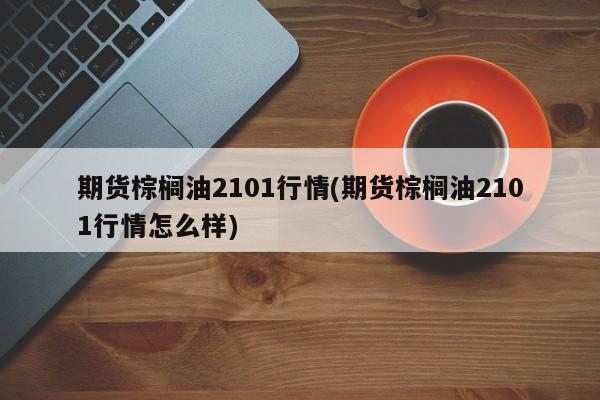 期货棕榈油2101行情(期货棕榈油2101行情怎么样)