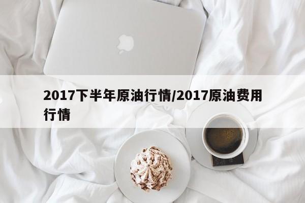 2017下半年原油行情/2017原油费用行情