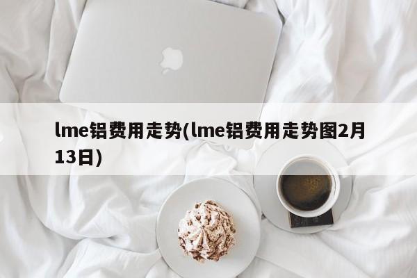 lme铝费用走势(lme铝费用走势图2月13日)
