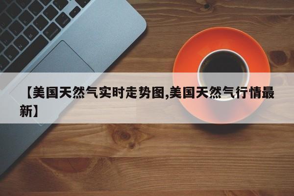 【美国天然气实时走势图,美国天然气行情最新】