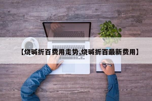 【烧碱折百费用走势,烧碱折百最新费用】