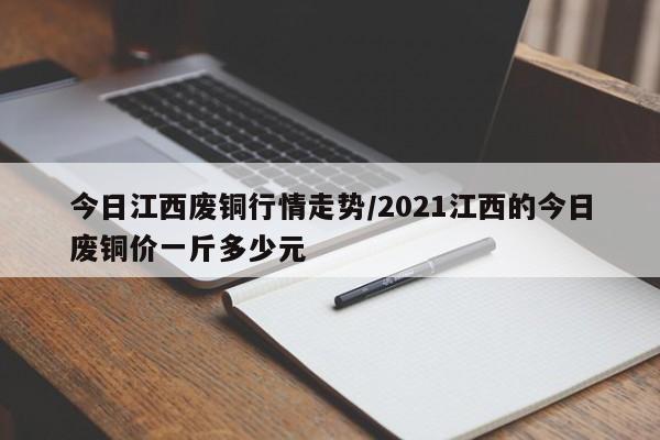 今日江西废铜行情走势/2021江西的今日废铜价一斤多少元