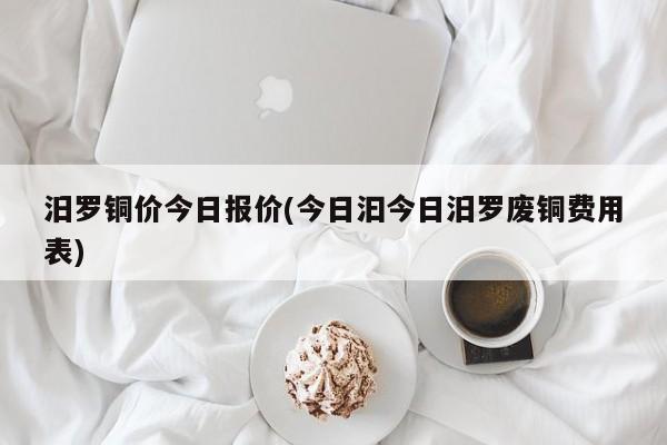 汨罗铜价今日报价(今日汩今日汨罗废铜费用表)