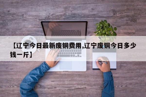 【辽宁今日最新废铜费用,辽宁废铜今日多少钱一斤】