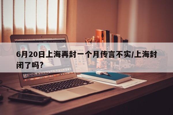 6月20日上海再封一个月传言不实/上海封闭了吗?