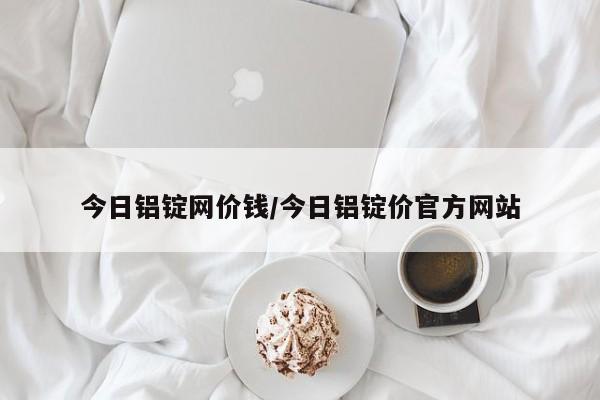 今日铝锭网价钱/今日铝锭价官方网站