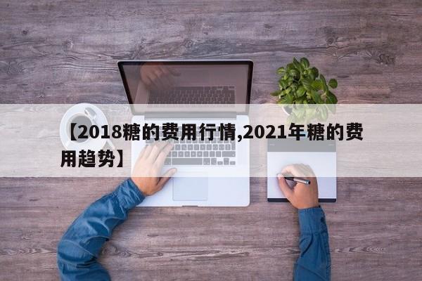 【2018糖的费用行情,2021年糖的费用趋势】