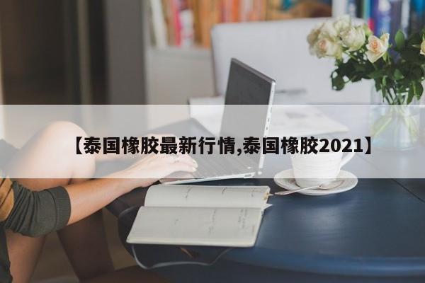 【泰国橡胶最新行情,泰国橡胶2021】