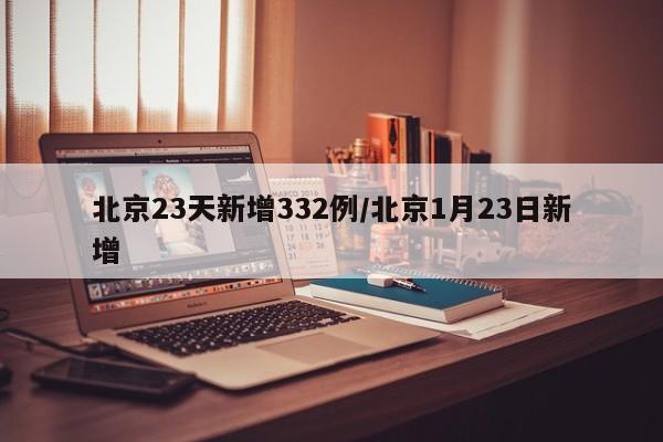 北京23天新增332例/北京1月23日新增