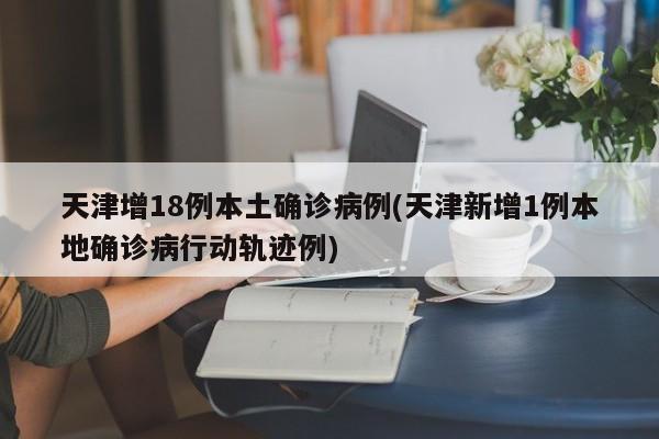 天津增18例本土确诊病例(天津新增1例本地确诊病行动轨迹例)