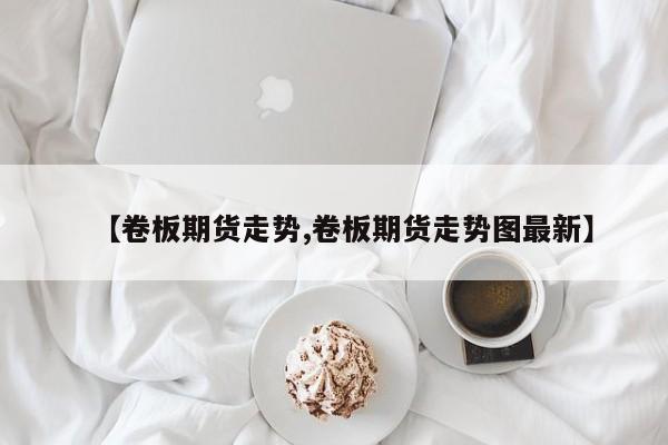 【卷板期货走势,卷板期货走势图最新】