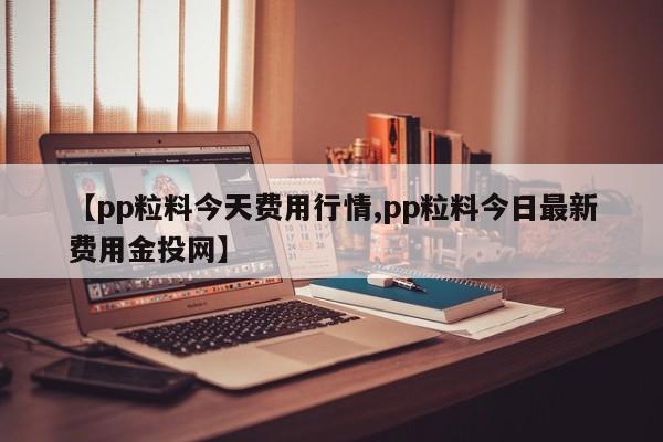 【pp粒料今天费用行情,pp粒料今日最新费用金投网】