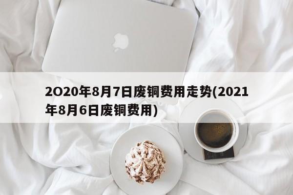 2O20年8月7日废铜费用走势(2021年8月6日废铜费用)