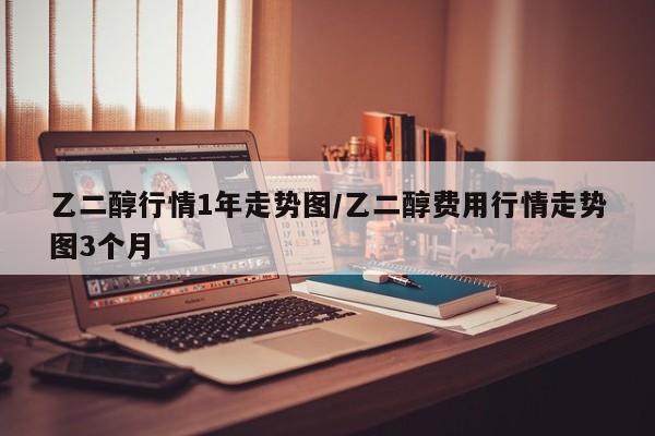 乙二醇行情1年走势图/乙二醇费用行情走势图3个月