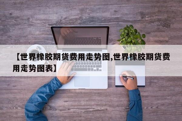 【世界橡胶期货费用走势图,世界橡胶期货费用走势图表】