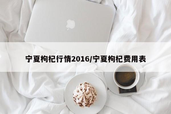 宁夏枸杞行情2016/宁夏枸杞费用表